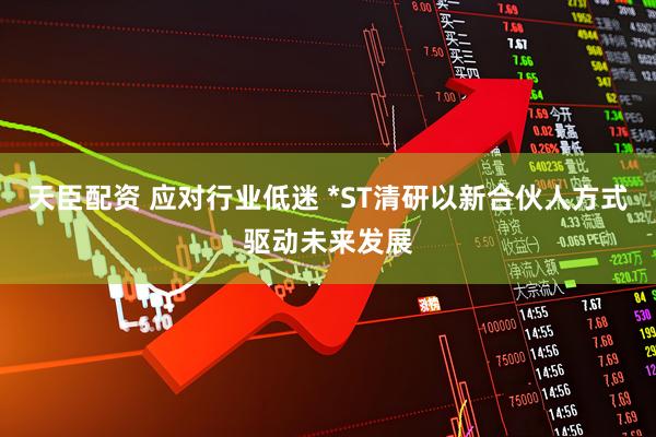 天臣配资 应对行业低迷 *ST清研以新合伙人方式驱动未来发展