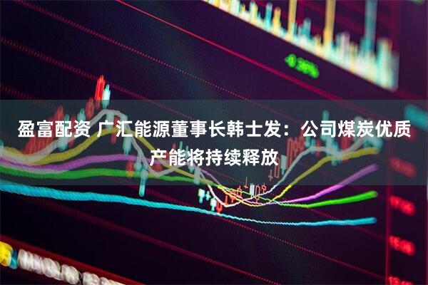 盈富配资 广汇能源董事长韩士发：公司煤炭优质产能将持续释放