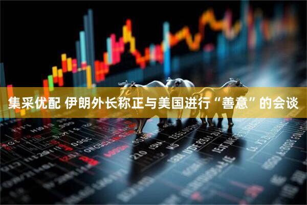 集采优配 伊朗外长称正与美国进行“善意”的会谈