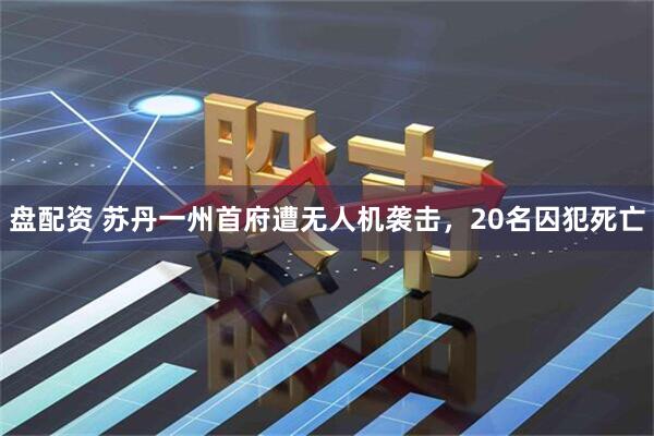盘配资 苏丹一州首府遭无人机袭击，20名囚犯死亡