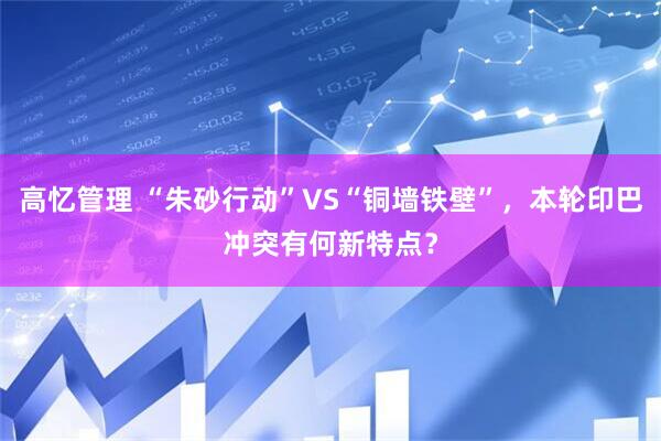 高忆管理 “朱砂行动”VS“铜墙铁壁”，本轮印巴冲突有何新特点？