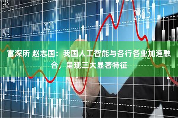 富深所 赵志国：我国人工智能与各行各业加速融合，呈现三大显著特征