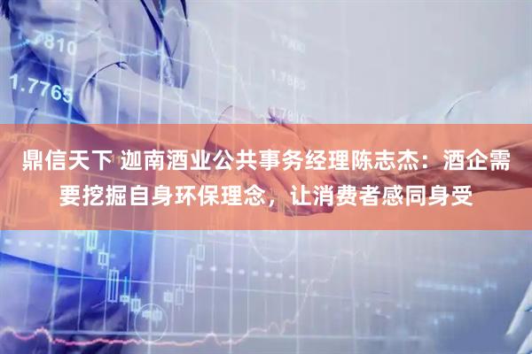 鼎信天下 迦南酒业公共事务经理陈志杰：酒企需要挖掘自身环保理念，让消费者感同身受