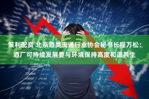 策利配资 北京酒类流通行业协会秘书长程万松：酒厂可持续发展要与环境保持高度和谐共生