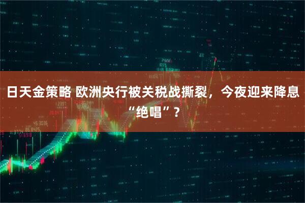 日天金策略 欧洲央行被关税战撕裂，今夜迎来降息“绝唱”？