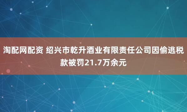 淘配网配资 绍兴市乾升酒业有限责任公司因偷逃税款被罚21.7万余元