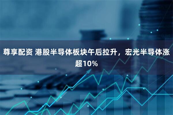 尊享配资 港股半导体板块午后拉升，宏光半导体涨超10%