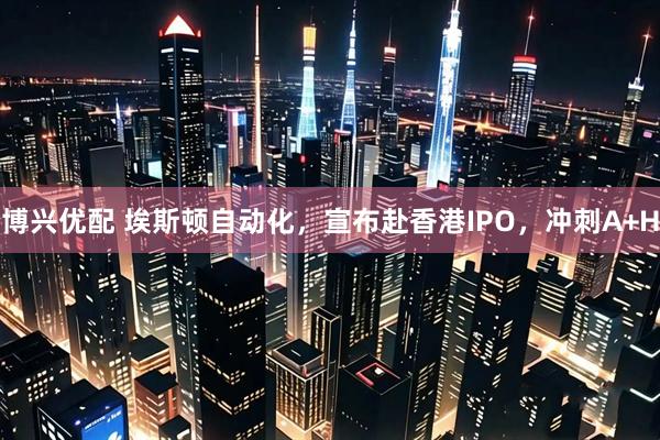博兴优配 埃斯顿自动化，宣布赴香港IPO，冲刺A+H