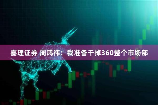 嘉理证券 周鸿祎：我准备干掉360整个市场部