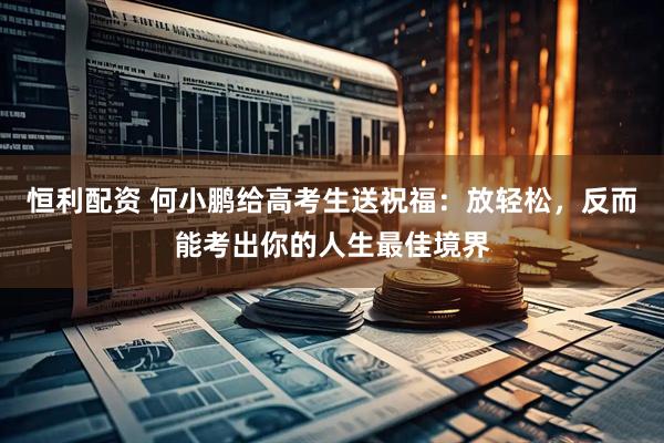 恒利配资 何小鹏给高考生送祝福：放轻松，反而能考出你的人生最佳境界