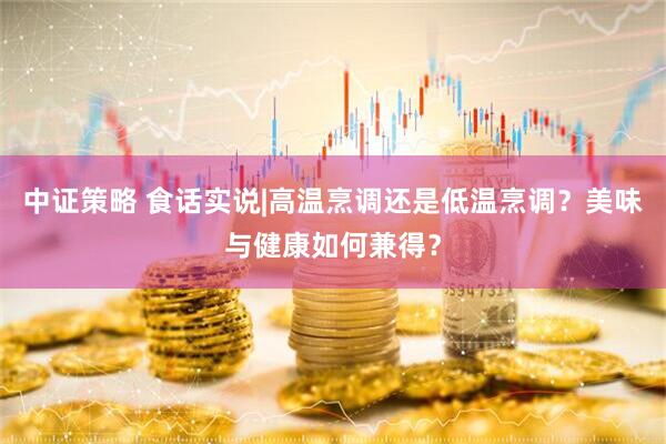 中证策略 食话实说|高温烹调还是低温烹调？美味与健康如何兼得？