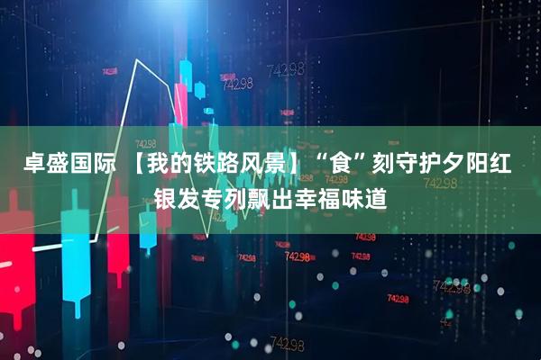 卓盛国际 【我的铁路风景】“食”刻守护夕阳红 银发专列飘出幸福味道