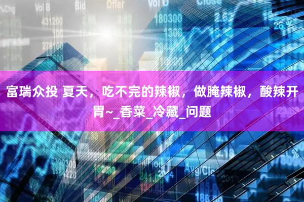 富瑞众投 夏天，吃不完的辣椒，做腌辣椒，酸辣开胃~_香菜_冷藏_问题