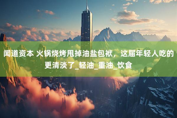 闻道资本 火锅烧烤甩掉油盐包袱，这届年轻人吃的更清淡了_轻油_重油_饮食