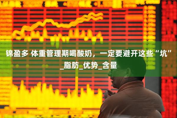锦盈多 体重管理期喝酸奶，一定要避开这些“坑”_脂肪_优势_含量