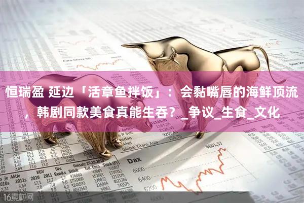 恒瑞盈 延边「活章鱼拌饭」：会黏嘴唇的海鲜顶流，韩剧同款美食真能生吞？_争议_生食_文化