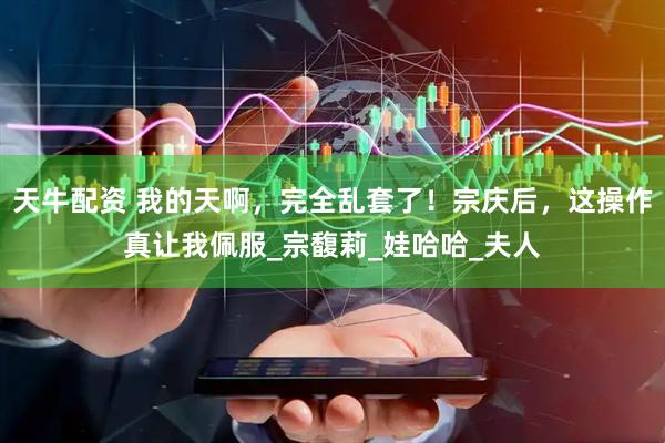 天牛配资 我的天啊，完全乱套了！宗庆后，这操作真让我佩服_宗馥莉_娃哈哈_夫人