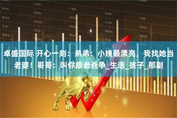 卓盛国际 开心一刻：弟弟：小姨最漂亮，我找她当老婆！哥哥：叫你跟老爸争_生活_孩子_那副