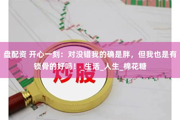 盘配资 开心一刻：对没错我的确是胖，但我也是有锁骨的好吗！_生活_人生_棉花糖