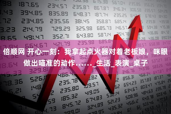 倍顺网 开心一刻：我拿起点火器对着老板娘，咪眼做出喵准的动作……_生活_表演_桌子