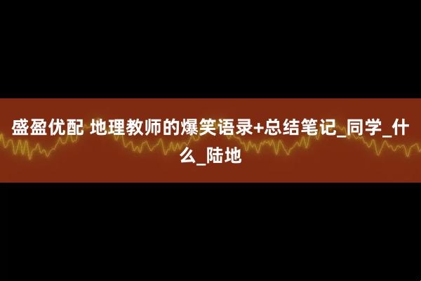 盛盈优配 地理教师的爆笑语录+总结笔记_同学_什么_陆地