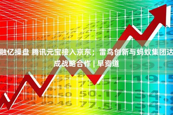 融亿操盘 腾讯元宝接入京东；雷鸟创新与蚂蚁集团达成战略合作 | 早资道
