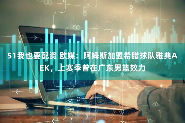 51我也要配资 欧媒：阿姆斯加盟希腊球队雅典AEK，上赛季曾在广东男篮效力