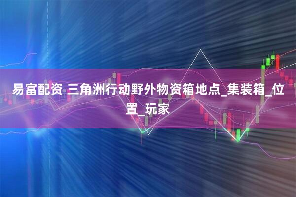 易富配资 三角洲行动野外物资箱地点_集装箱_位置_玩家