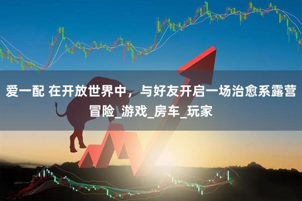 爱一配 在开放世界中，与好友开启一场治愈系露营冒险_游戏_房车_玩家