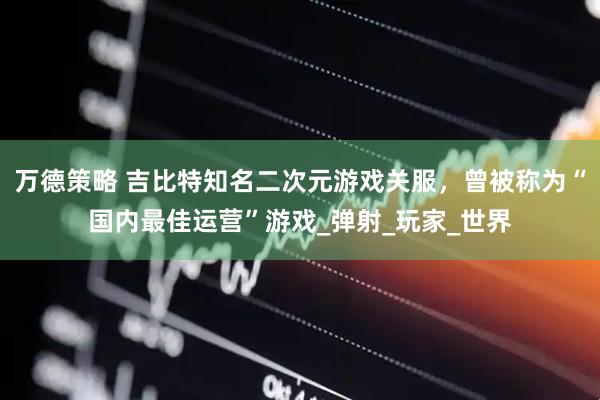 万德策略 吉比特知名二次元游戏关服，曾被称为“国内最佳运营”游戏_弹射_玩家_世界