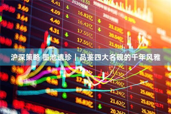 沪深策略 墨池遗珍｜品鉴四大名砚的千年风雅