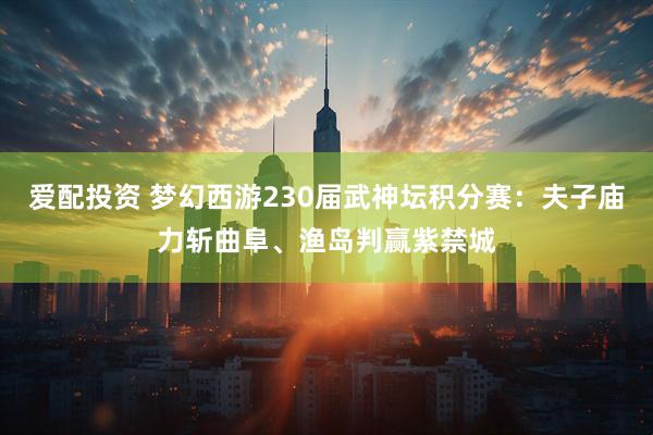 爱配投资 梦幻西游230届武神坛积分赛：夫子庙力斩曲阜、渔岛判赢紫禁城