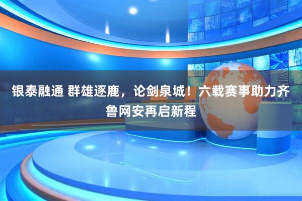 银泰融通 群雄逐鹿，论剑泉城！六载赛事助力齐鲁网安再启新程