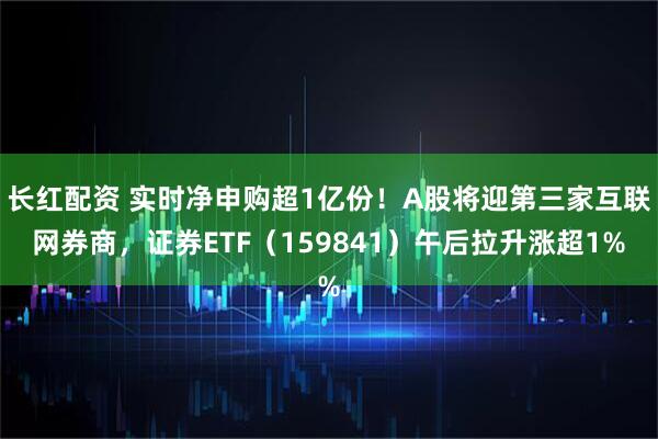 长红配资 实时净申购超1亿份！A股将迎第三家互联网券商，证券ETF（159841）午后拉升涨超1%
