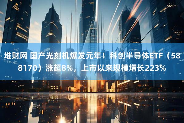 堆财网 国产光刻机爆发元年！科创半导体ETF（588170）涨超8%，上市以来规模增长223%