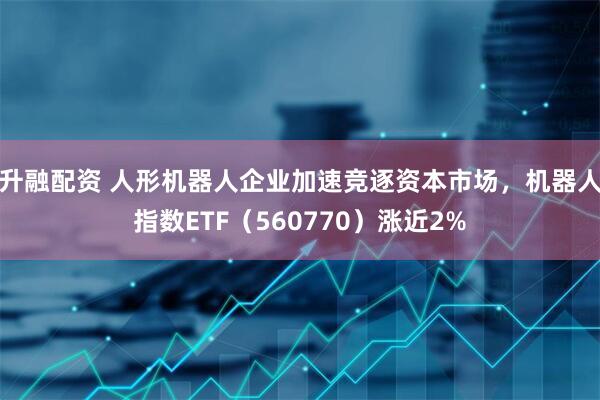 升融配资 人形机器人企业加速竞逐资本市场，机器人指数ETF（560770）涨近2%
