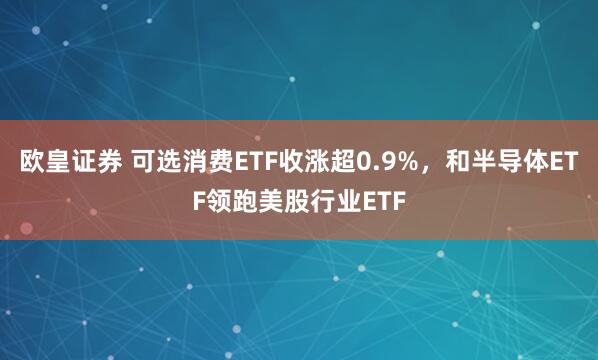 欧皇证券 可选消费ETF收涨超0.9%,和半导体ETF领跑美股行业ETF