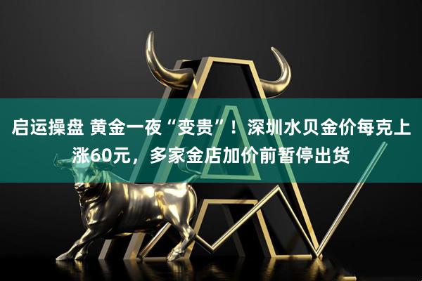 启运操盘 黄金一夜“变贵”！深圳水贝金价每克上涨60元，多家金店加价前暂停出货