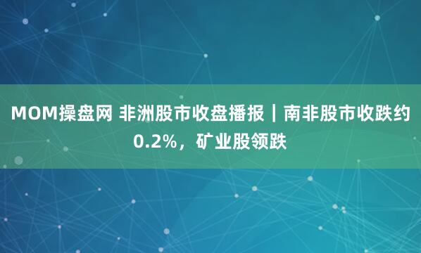 MOM操盘网 非洲股市收盘播报｜南非股市收跌约0.2%，矿业股领跌