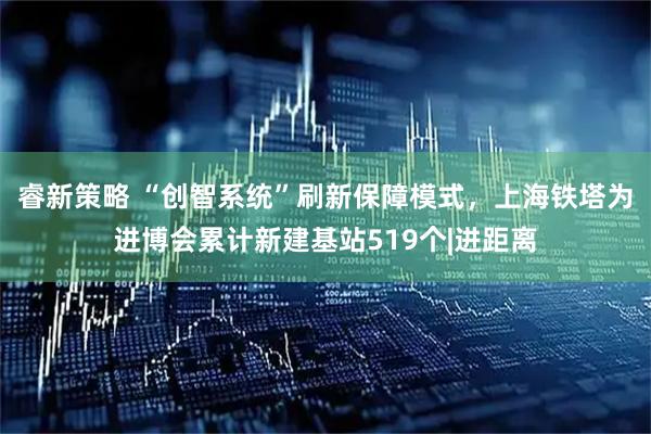 睿新策略 “创智系统”刷新保障模式，上海铁塔为进博会累计新建基站519个|进距离