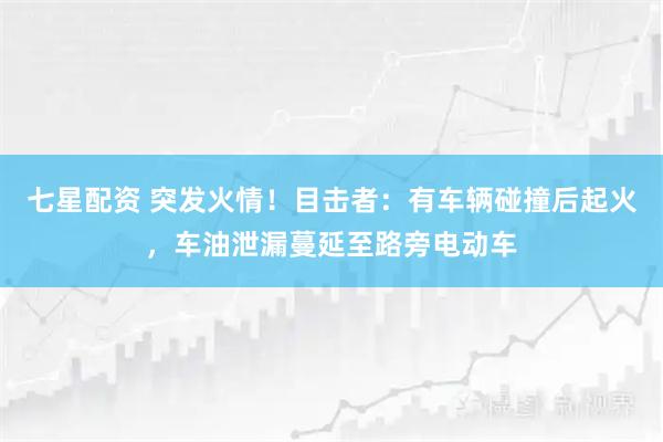 七星配资 突发火情!目击者:有车辆碰撞后起火,车油泄漏蔓延至路旁电动车