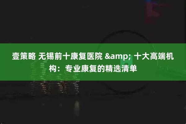 壹策略 无锡前十康复医院 & 十大高端机构:专业康复的精选清单