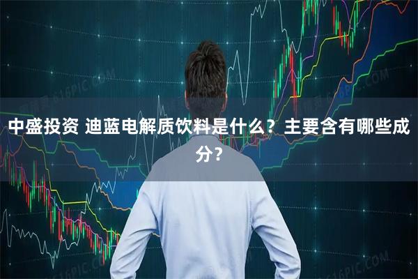 中盛投资 迪蓝电解质饮料是什么？主要含有哪些成分？