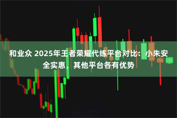 和业众 2025年王者荣耀代练平台对比：小朱安全实惠，其他平台各有优势