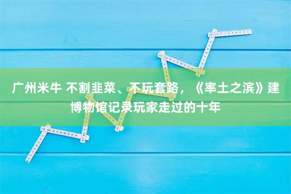 广州米牛 不割韭菜、不玩套路,《率土之滨》建博物馆记录玩家走过的十年