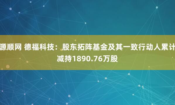 源顺网 德福科技：股东拓阵基金及其一致行动人累计减持1890.76万股