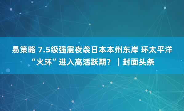 易策略 7.5级强震夜袭日本本州东岸 环太平洋“火环”进入高活跃期?|封面头条