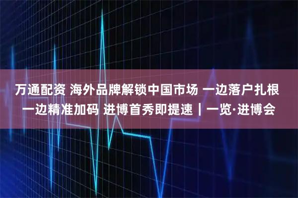 万通配资 海外品牌解锁中国市场 一边落户扎根 一边精准加码 进博首秀即提速|一览·进博会