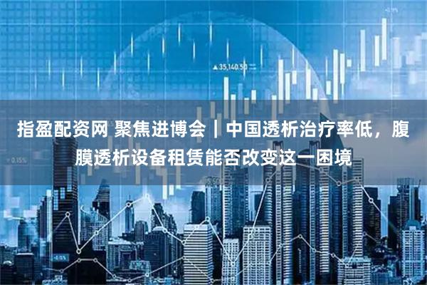 指盈配资网 聚焦进博会|中国透析治疗率低,腹膜透析设备租赁能否改变这一困境