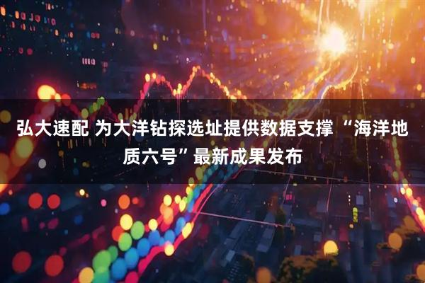 弘大速配 为大洋钻探选址提供数据支撑 “海洋地质六号”最新成果发布